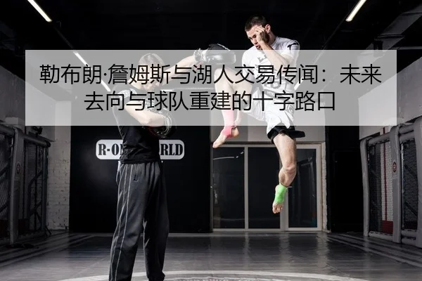 勒布朗·詹姆斯与湖人交易传闻：未来去向与球队重建的十字路口